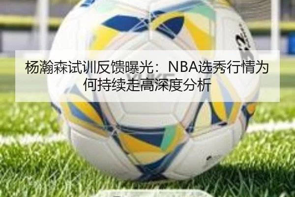 杨瀚森试训反馈曝光：NBA选秀行情为何持续走高深度分析